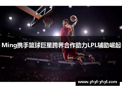 Ming携手篮球巨星跨界合作助力LPL辅助崛起