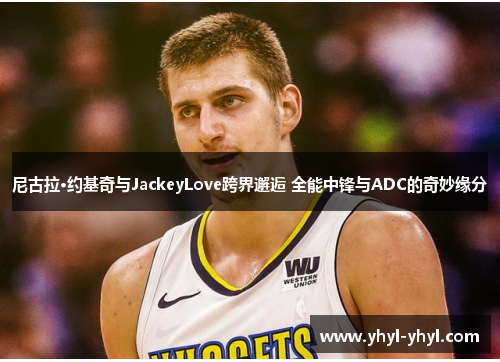 尼古拉·约基奇与JackeyLove跨界邂逅 全能中锋与ADC的奇妙缘分