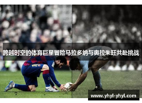 跨越时空的体育巨星冒险马拉多纳与奥拉朱旺共赴挑战