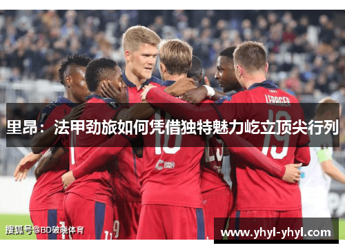里昂：法甲劲旅如何凭借独特魅力屹立顶尖行列
