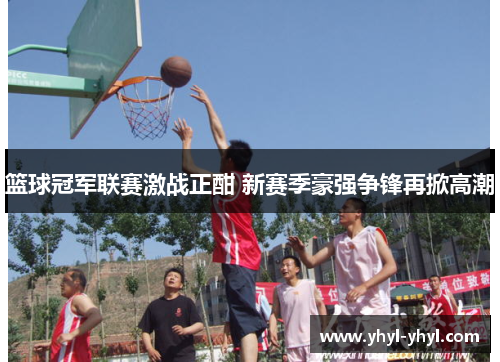 篮球冠军联赛激战正酣 新赛季豪强争锋再掀高潮