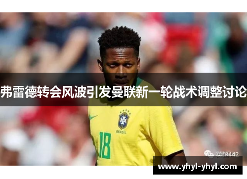 弗雷德转会风波引发曼联新一轮战术调整讨论